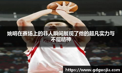 姚明在赛场上的非人瞬间展现了他的超凡实力与不屈精神