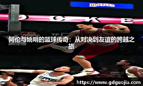 阿伦与姚明的篮球传奇：从对决到友谊的跨越之旅